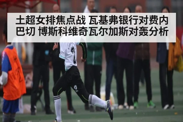 土超女排焦点战 瓦基弗银行对费内巴切 博斯科维奇瓦尔加斯对轰分析