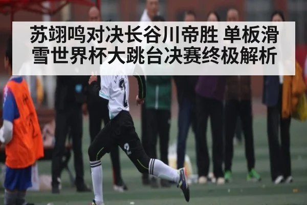 苏翊鸣对决长谷川帝胜 单板滑雪世界杯大跳台决赛终极解析