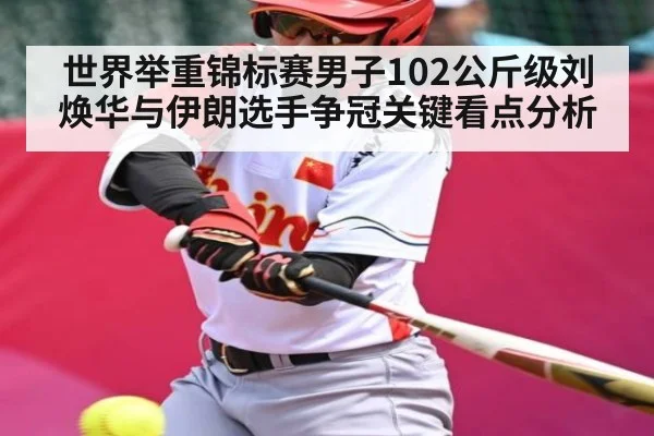 世界举重锦标赛男子102公斤级刘焕华与伊朗选手争冠关键看点分析